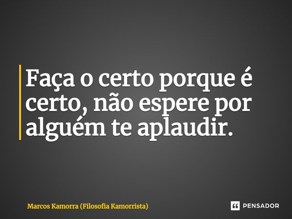 Faça o certo porque é certo, não espere por alguém te aplaudir.... Frase de Marcos Kamorra (Filosofia Kamorrista).