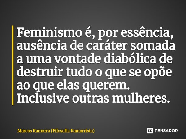 ⁠Feminismo é, por essência, ausência de caráter somada a uma vontade diabólica de destruir tudo o que se opõe ao que elas querem. Inclusive outras mulheres.... Frase de Marcos Kamorra (Filosofia Kamorrista).