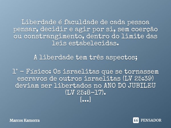 Liberdade é faculdade de cada pessoa pensar, decidir e agir por si, sem coerção ou constrangimento, dentro do limite das leis estabelecidas. A liberdade tem trê... Frase de Marcos Kamorra.