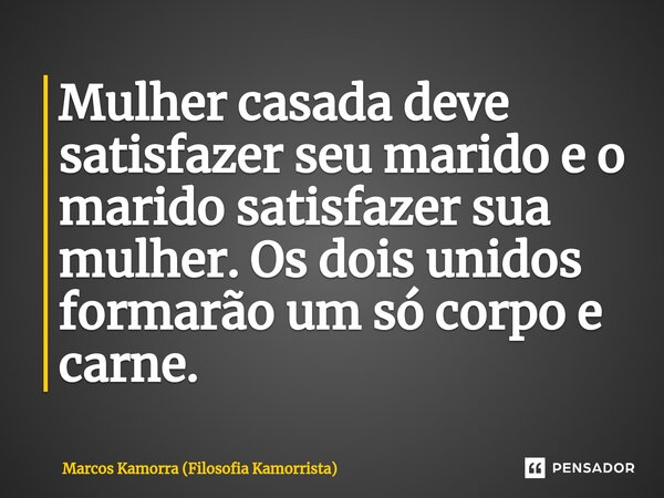 ⁠Mulher casada deve satisfazer seu marido e o marido satisfazer sua mulher. Os dois unidos formarão um só corpo e carne.... Frase de Marcos Kamorra (Filosofia Kamorrista).