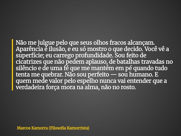 Não me julgue pelo que seus olhos fracos alcançam. Aparência é ilusão, e eu só mostro o que decido. Você vê a superfície; eu carrego profundidade. Sou feito de ... Frase de Marcos Kamorra (Filosofia Kamorrista).