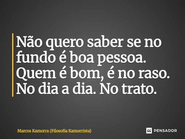 Não quero saber se no fundo é boa pessoa. Quem é bom, é no raso. No dia a dia. No trato.... Frase de Marcos Kamorra (Filosofia Kamorrista).