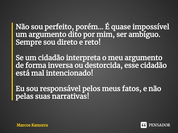 ⁠Não sou perfeito, porém... É quase impossível um argumento dito por mim, ser ambíguo. Sempre sou direto e reto! Se um cidadão interpreta o meu argumento de for... Frase de Marcos Kamorra.