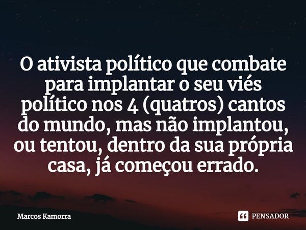 ⁠O ativista político que combate para implantar o seu viés político nos 4 (quatros) cantos do mundo, mas não implantou, ou tentou, dentro da sua própria casa, j... Frase de Marcos Kamorra.