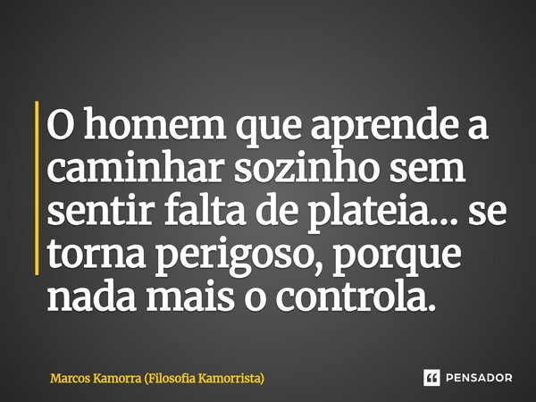 ⁠O homem que aprende a caminhar sozinho sem sentir falta de plateia… se torna perigoso, porque nada mais o controla.... Frase de Marcos Kamorra (Filosofia Kamorrista).