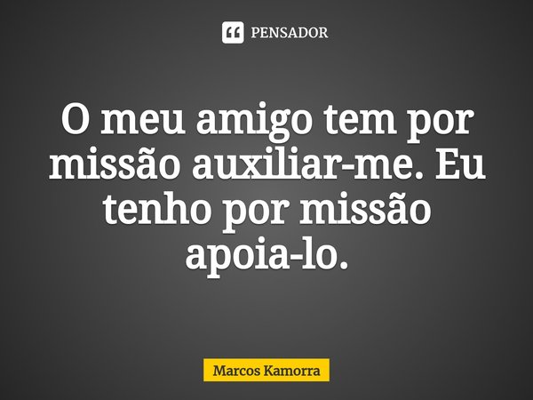 O meu amigo tem por missão auxiliar-me. Eu tenho por missão apoia-lo.... Frase de Marcos Kamorra.