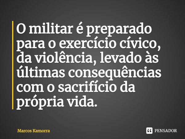 ⁠O militar é preparado para o exercício cívico, da violência, levado às últimas consequências com o sacrifício da própria vida.... Frase de Marcos Kamorra.