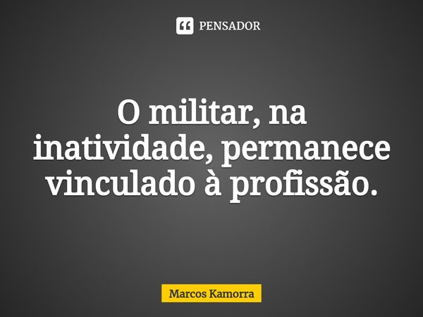 O militar, na inatividade, permanece vinculado à profissão.... Frase de Marcos Kamorra.