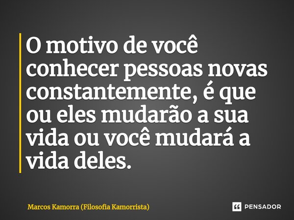 ⁠O motivo de você conhecer pessoas novas constantemente, é que ou eles mudarão a sua vida ou você mudará a vida deles.... Frase de Marcos Kamorra (Filosofia Kamorrista).