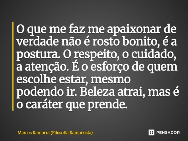 O que me faz me apaixonar de verdade não é rosto bonito, é a postura. O respeito, o cuidado, a atenção. É o esforço de quem escolhe estar, mesmo podendo ir. Bel... Frase de Marcos Kamorra (Filosofia Kamorrista).