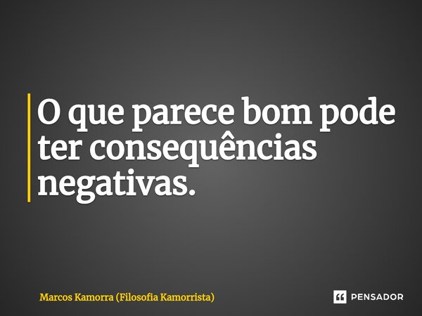 O que parece bom pode ter consequências negativas.... Frase de Marcos Kamorra (Filosofia Kamorrista).
