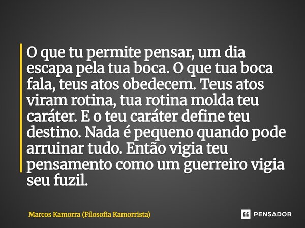 O que tu permite pensar, um dia escapa pela tua boca. O que tua boca fala, teus atos obedecem. Teus atos viram rotina, tua rotina molda teu caráter. E o teu car... Frase de Marcos Kamorra (Filosofia Kamorrista).