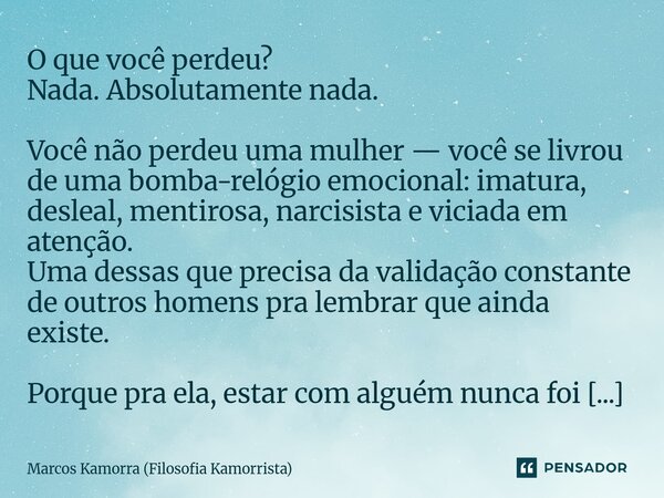 O que você perdeu? Nada. Absolutamente nada. Você não perdeu uma mulher — você se livrou de uma bomba-relógio emocional: imatura, desleal, mentirosa, narcisist... Frase de Marcos Kamorra (Filosofia Kamorrista).
