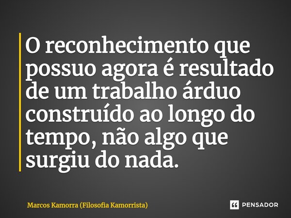 ⁠O reconhecimento que possuo agora é resultado de um trabalho árduo construído ao longo do tempo, não algo que surgiu do nada.... Frase de Marcos Kamorra (Filosofia Kamorrista).