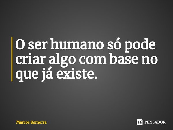 ⁠O ser humano só pode criar algo com base no que já existe.... Frase de Marcos Kamorra.