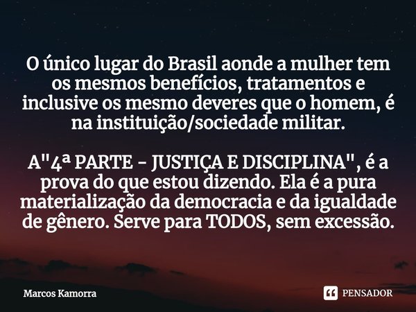 ⁠O único lugar do Brasil aonde a mulher tem os mesmos benefícios, tratamentos e inclusive os mesmo deveres que o homem, é na instituição/sociedade militar. A &q... Frase de Marcos Kamorra.