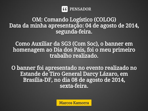 ⁠OM: Comando Logístico (COLOG)
Data da minha apresentação: 04 de agosto de 2014, segunda-feira. Como Auxiliar da SG3 (Com Soc), o banner em homenagem ao Dia dos... Frase de Marcos Kamorra.