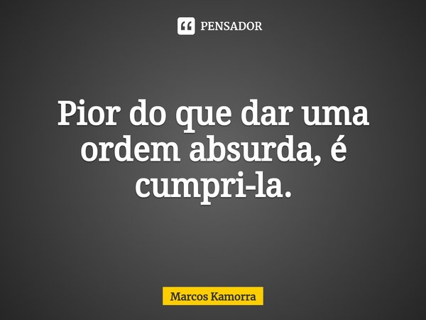 ⁠Pior do que dar uma ordem absurda, é cumpri-la.... Frase de Marcos Kamorra.