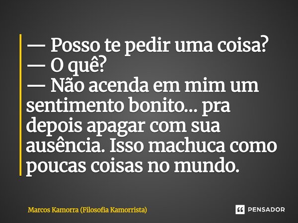 — Posso te pedir uma coisa? — O quê? — Não acenda em mim um sentimento bonito… pra depois apagar com sua ausência. Isso machuca como poucas coisas no mundo.... Frase de Marcos Kamorra (Filosofia Kamorrista).