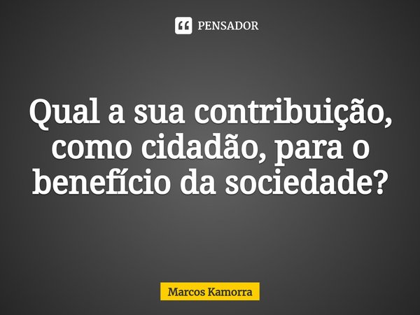 ⁠Qual a sua contribuição, como cidadão, para o benefício da sociedade?... Frase de Marcos Kamorra.