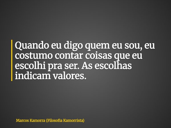 Quando eu digo quem eu sou, eu costumo contar coisas que eu escolhi pra ser. As escolhas indicam valores.... Frase de Marcos Kamorra (Filosofia Kamorrista).