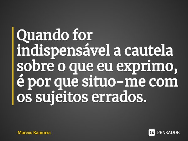⁠Quando for indispensável a cautela sobre o que eu exprimo, é por que situo-me com os sujeitos errados.... Frase de Marcos Kamorra.