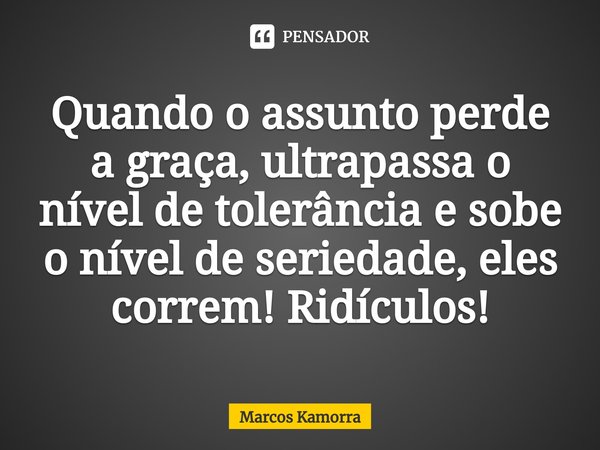 Quando o assunto perde a graça, ultrapassa o nível de tolerância e sobe o nível de seriedade, eles correm! Ridículos!... Frase de Marcos Kamorra.