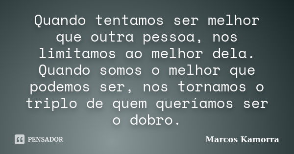 Quando tentamos ser melhor que outra pessoa, nos limitamos ao melhor dela. Quando somos o melhor que podemos ser, nos tornamos o triplo de quem queríamos ser o ... Frase de Marcos Kamorra.