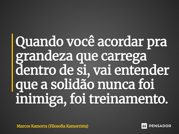 ⁠Quando você acordar pra grandeza que carrega dentro de si, vai entender que a solidão nunca foi inimiga, foi treinamento.... Frase de Marcos Kamorra (Filosofia Kamorrista).