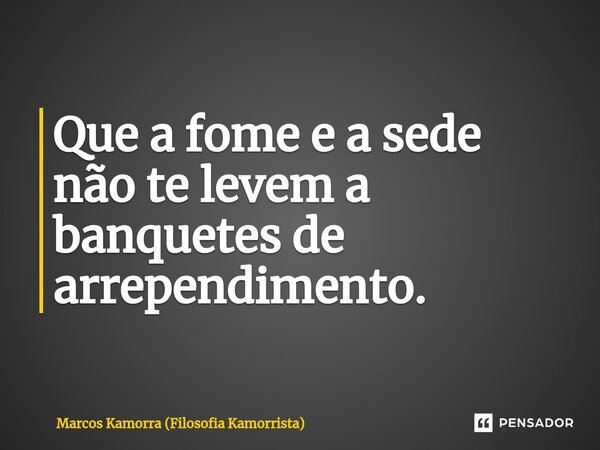 Que a fome e a sede não te levem a banquetes de arrependimento.... Frase de Marcos Kamorra (Filosofia Kamorrista).