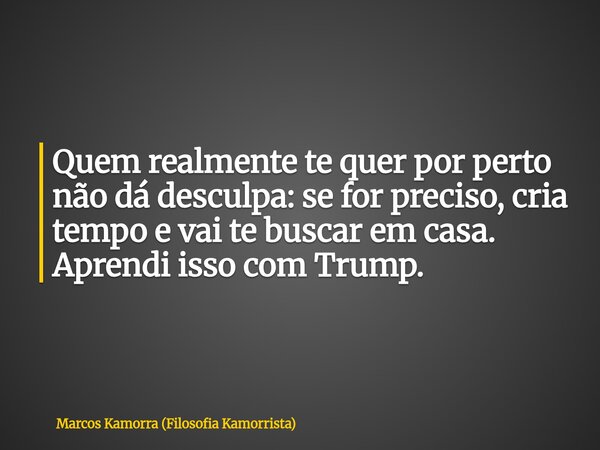 Quem realmente te quer por perto não dá desculpa: se for preciso, cria tempo e vai te buscar em casa. Aprendi isso com Trump.... Frase de Marcos Kamorra (Filosofia Kamorrista).