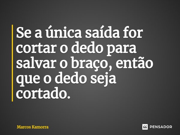 Se a única saída for cortar o dedo para salvar o braço, então que o dedo seja cortado.... Frase de Marcos Kamorra.