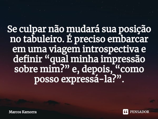 ⁠Se culpar não mudará sua posição no tabuleiro. É preciso embarcar em uma viagem introspectiva e definir “qual minha impressão sobre mim?” e, depois, “como poss... Frase de Marcos Kamorra.