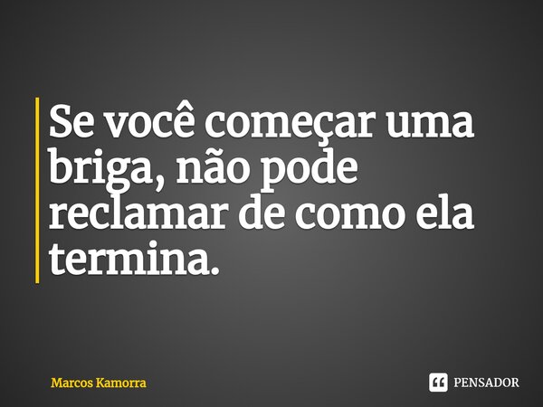 ⁠Se você começar uma briga, não pode reclamar de como ela termina.... Frase de Marcos Kamorra.