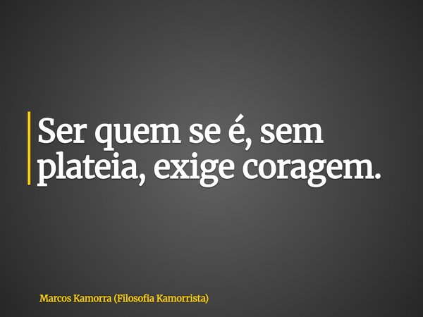 Ser quem se é, sem plateia, exige coragem.... Frase de Marcos Kamorra (Filosofia Kamorrista).