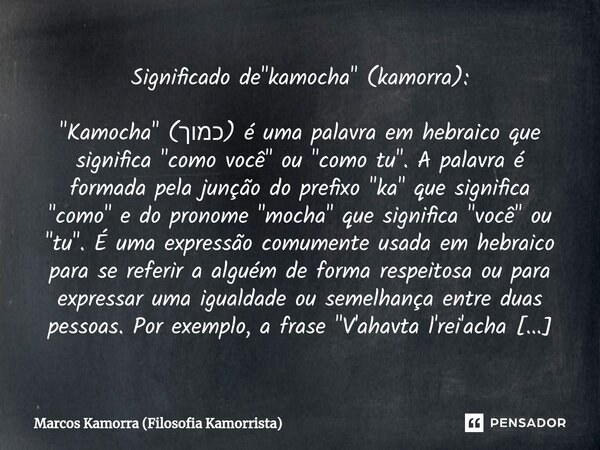 Significado de "kamocha" (kamorra): ⁠"Kamocha" (כמוך) é uma palavra em hebraico que significa "como você" ou "como tu". ... Frase de Marcos Kamorra (Filosofia Kamorrista).