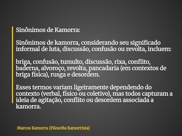 Sinônimos de Kamorra: Sinônimos de kamorra, considerando seu significado informal de luta, discussão, confusão ou revolta, incluem: briga, confusão, tumulto, di... Frase de Marcos Kamorra (Filosofia Kamorrista).