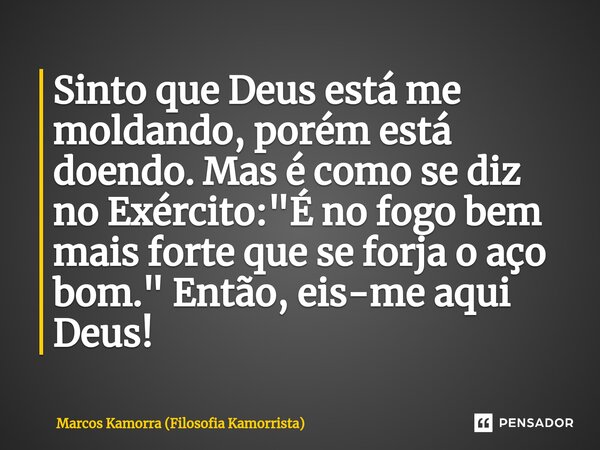 ⁠Sinto que Deus está me moldando, porém está doendo. Mas é como se diz no Exército: "É no fogo bem mais forte que se forja o aço bom." Então, eis-me a... Frase de Marcos Kamorra (Filosofia Kamorrista).