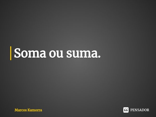 Soma ou suma.... Frase de Marcos Kamorra.