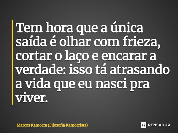 Tem hora que a única saída é olhar com frieza, cortar o laço e encarar a verdade: isso tá atrasando a vida que eu nasci pra viver.... Frase de Marcos Kamorra (Filosofia Kamorrista).