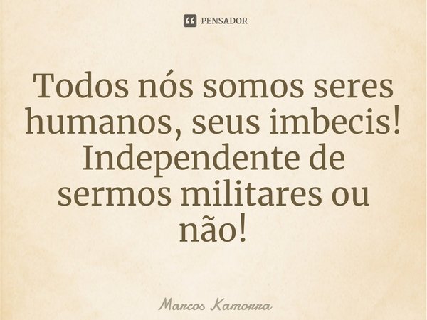 ⁠Todos nós somos seres humanos, seus imbecis! Independente de sermos militares ou não!... Frase de Marcos Kamorra.