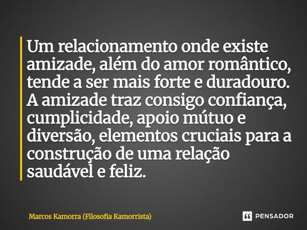 Um relacionamento onde existe amizade, além do amor romântico, tende a ser mais forte e duradouro. A amizade traz consigo confiança, cumplicidade, apoio mútuo ... Frase de Marcos Kamorra (Filosofia Kamorrista).