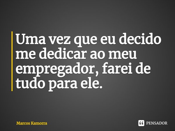 ⁠Uma vez que eu decido me dedicar ao meu empregador, farei de tudo para ele.... Frase de Marcos Kamorra.