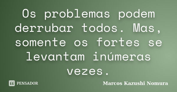 Os problemas podem derrubar todos. Mas, somente os fortes se levantam inúmeras vezes.... Frase de Marcos Kazushi Nomura.