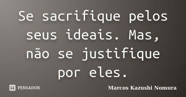 Se sacrifique pelos seus ideais. Mas, não se justifique por eles.... Frase de Marcos Kazushi Nomura.