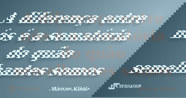 A diferença entre nós é a somatória do quão semelhantes somos... Frase de Marcos Kinka.