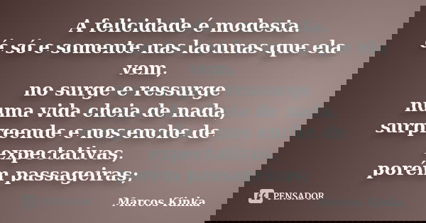 A felicidade é modesta. é só e somente nas lacunas que ela vem, no surge e ressurge numa vida cheia de nada, surpreende e nos enche de expectativas, porém passa... Frase de Marcos Kinka.