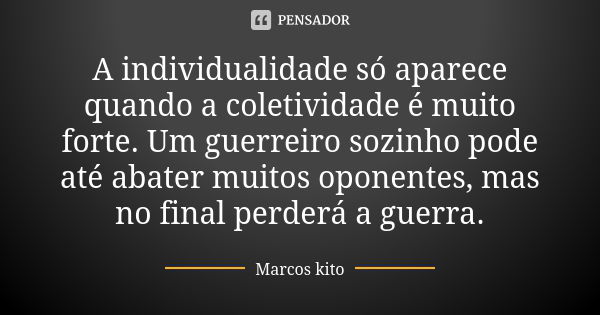 A individualidade só aparece quando a coletividade é muito forte. Um guerreiro sozinho pode até abater muitos oponentes, mas no final perderá a guerra.... Frase de Marcos Kito.