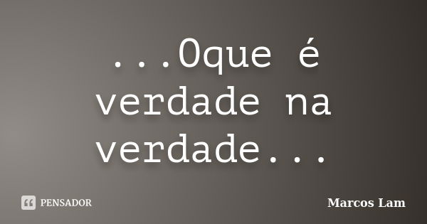 ...Oque é verdade na verdade...... Frase de Marcos Lam.