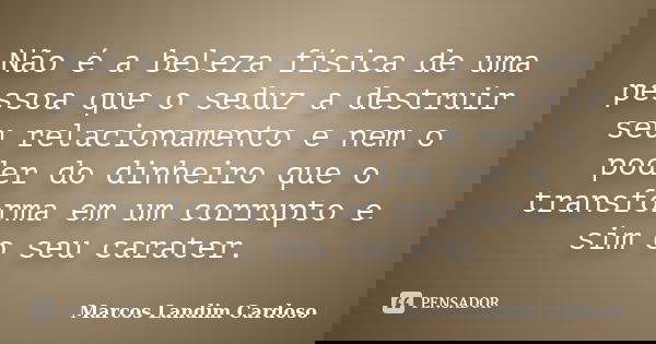 Não é a beleza física de uma pessoa que o seduz a destruir seu relacionamento e nem o poder do dinheiro que o transforma em um corrupto e sim o seu carater.... Frase de Marcos Landim Cardoso.